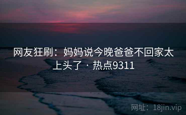 网友狂刷：妈妈说今晚爸爸不回家太上头了 · 热点9311  第1张