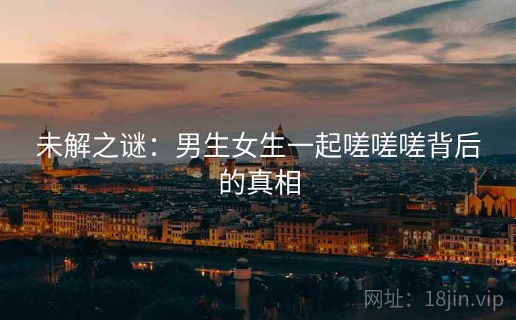 未解之谜：男生女生一起嗟嗟嗟背后的真相