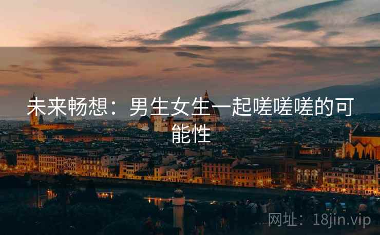 未来畅想：男生女生一起嗟嗟嗟的可能性  第2张