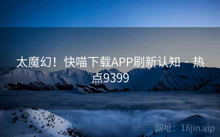 太魔幻！快喵下载APP刷新认知 · 热点9399