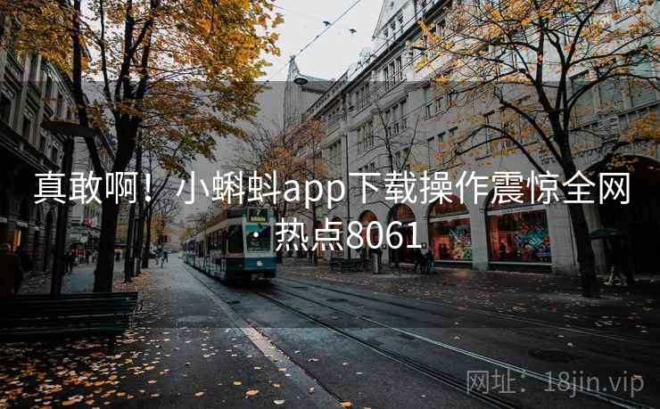 真敢啊！小蝌蚪app下载操作震惊全网 · 热点8061