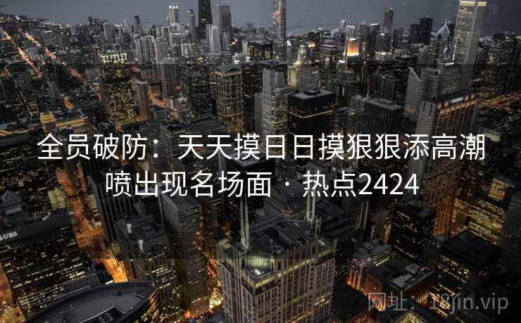 全员破防：天天摸日日摸狠狠添高潮喷出现名场面 · 热点2424